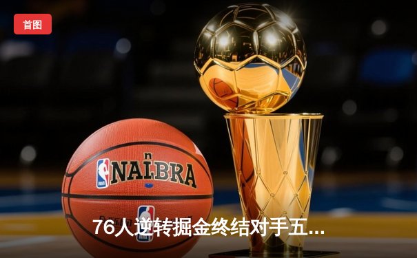 76人逆转掘金终结对手五连胜 恩比德41分约基奇空砍三双