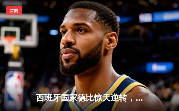 西班牙国家德比惊天逆转，皇家马德里3-2绝杀巴塞罗那登顶西甲