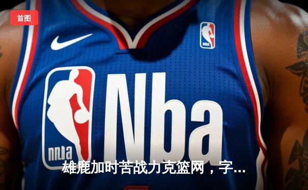 雄鹿加时苦战力克篮网，字母哥44分14篮板引领逆转